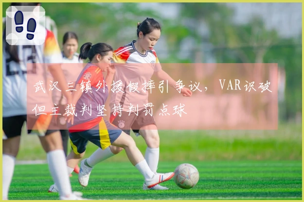 武汉三镇外援假摔引争议，VAR识破但主裁判坚持判罚点球
