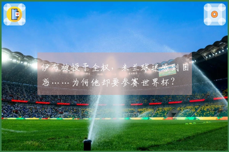 伊布被授予全权，米兰球迷感到困惑……为何他却要参赛世界杯？